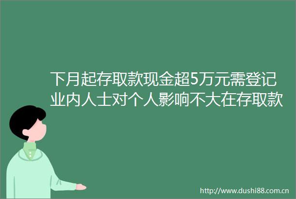 下月起存取款现金超5万元需登记业内人士对个人影响不大在存取款时如实填写信息即可