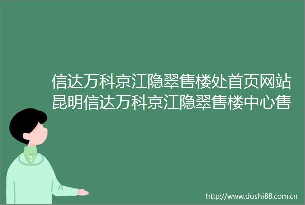 信达万科京江隐翠售楼处首页网站昆明信达万科京江隐翠售楼中心售楼处欢迎您楼盘评测