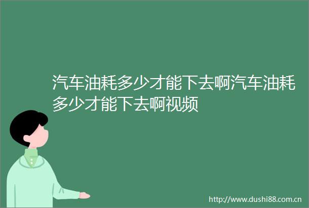 汽车油耗多少才能下去啊汽车油耗多少才能下去啊视频