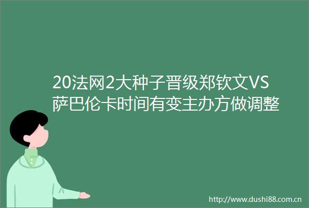 20法网2大种子晋级郑钦文VS萨巴伦卡时间有变主办方做调整