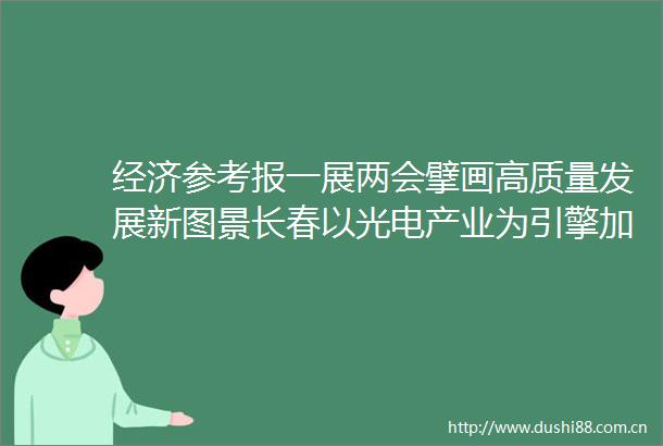 经济参考报一展两会擘画高质量发展新图景长春以光电产业为引擎加速振兴突破