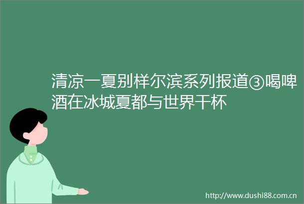 清凉一夏别样尔滨系列报道③喝啤酒在冰城夏都与世界干杯