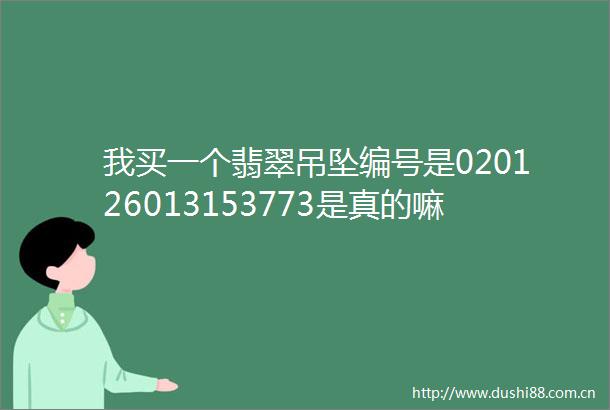我买一个翡翠吊坠编号是020126013153773是真的嘛重1441克之多