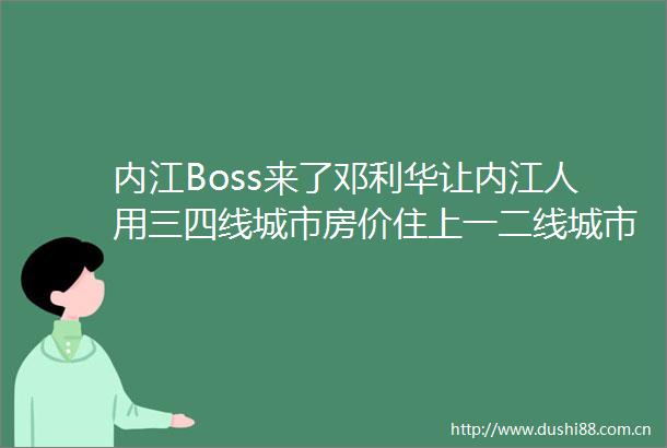 内江Boss来了邓利华让内江人用三四线城市房价住上一二线城市的好房