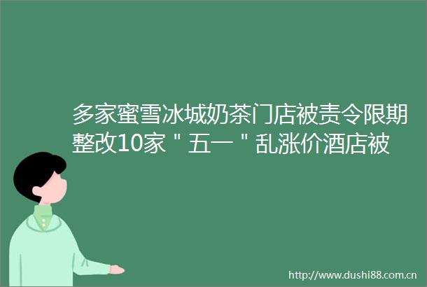 多家蜜雪冰城奶茶门店被责令限期整改10家＂五一＂乱涨价酒店被约谈广东承诺无理由退货商家达3900余家