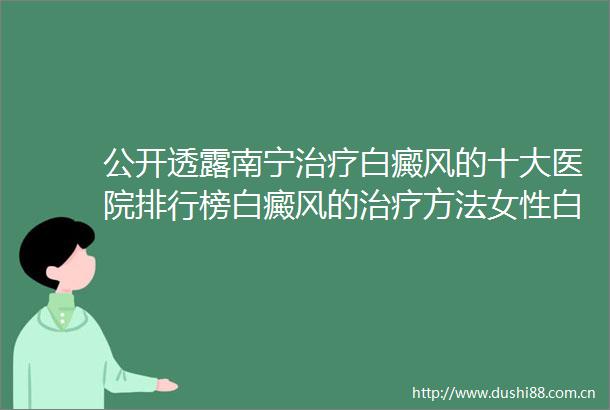 公开透露南宁治疗白癜风的十大医院排行榜白癜风的治疗方法女性白癜风治疗期间注意什么