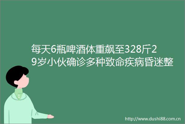 每天6瓶啤酒体重飙至328斤29岁小伙确诊多种致命疾病昏迷整整7天才苏醒