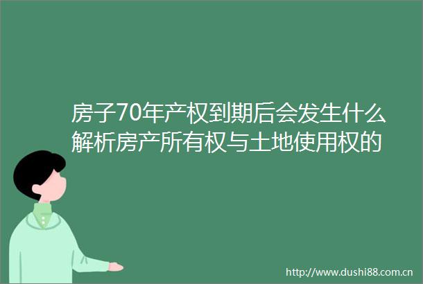 房子70年产权到期后会发生什么解析房产所有权与土地使用权的
