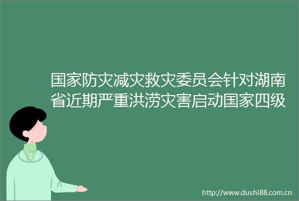 防灾减灾救灾委员会针对湖南省近期严重洪涝灾害启动四级救灾应急响应