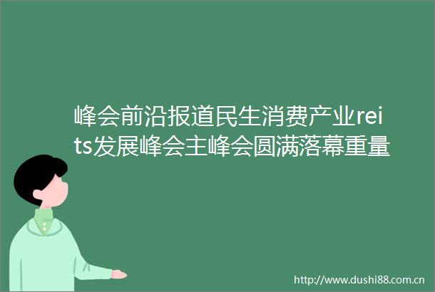 峰会前沿报道民生消费产业reits发展峰会主峰会圆满落幕重量级嘉宾齐聚共商共议reits市场
