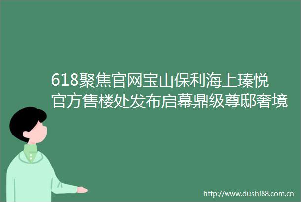 618聚焦官网宝山保利海上瑧悦官方售楼处发布启幕鼎级尊邸奢境