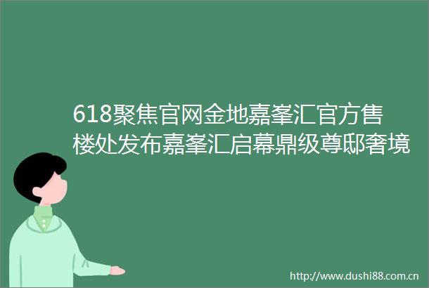 618聚焦官网金地嘉峯汇官方售楼处发布嘉峯汇启幕鼎级尊邸奢境