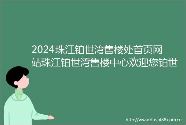 2024珠江铂世湾售楼处首页网站珠江铂世湾售楼中心欢迎您铂世湾楼盘详情