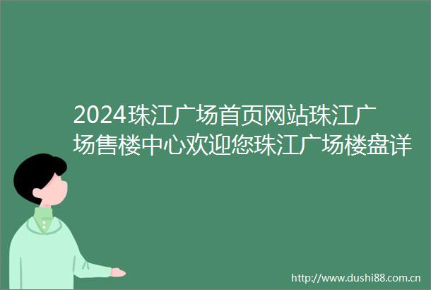 2024珠江广场首页网站珠江广场售楼中心欢迎您珠江广场楼盘详情价格户型