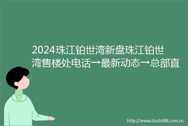 2024珠江铂世湾新盘珠江铂世湾售楼处电话→最新动态→总部直售24小时电话