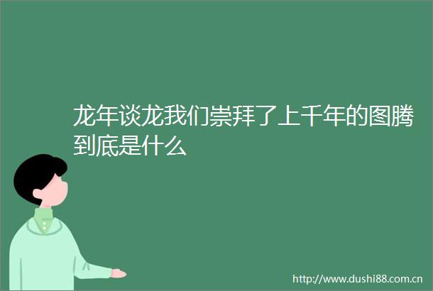龙年谈龙我们崇拜了上千年的图腾到底是什么