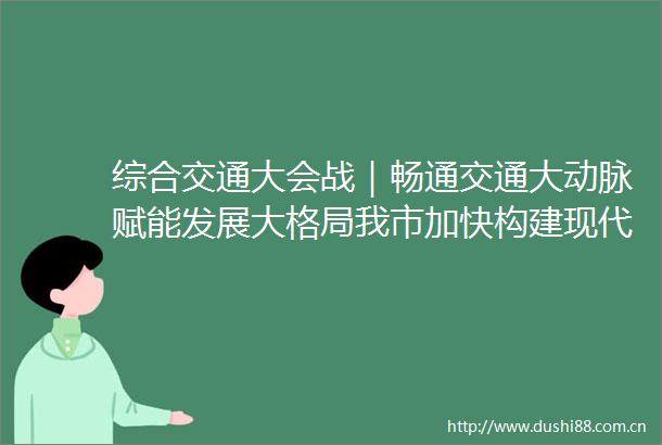 综合交通大会战｜畅通交通大动脉赋能发展大格局我市加快构建现代化综合交通体系