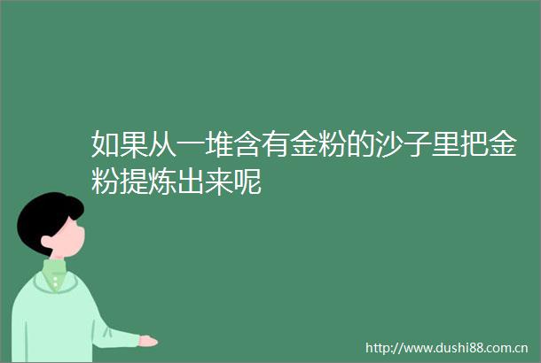如果从一堆含有金粉的沙子里把金粉提炼出来呢