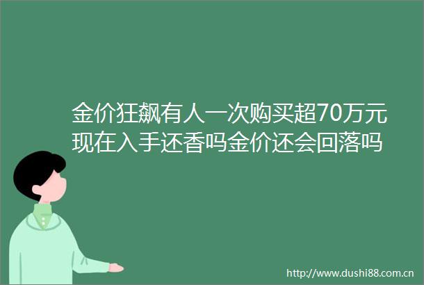 金价狂飙有人一次购买超70万元现在入手还香吗金价还会回落吗