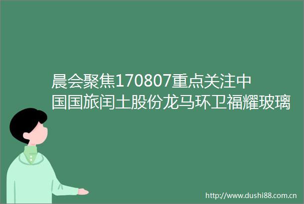 晨会聚焦170807重点关注国旅闰土股份龙马环卫福耀玻璃伟星新材联通
