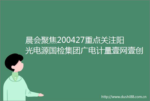 晨会聚焦200427重点关注阳光电源国检集团广电计量壹网壹创凯利泰凯撒旅业江苏神通太保芒果超媒千禾味业