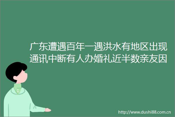 广东遭遇百年一遇洪水有地区出现通讯中断有人办婚礼近半数亲友因大雨未到