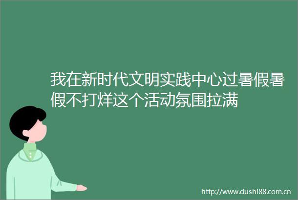 我在新时代文明实践中心过暑假暑假不打烊这个活动氛围拉满
