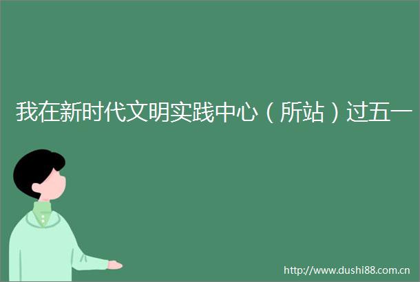 我在新时代文明实践中心（所站）过五一