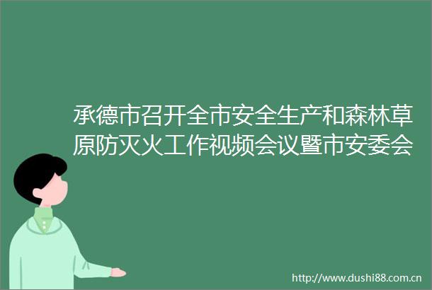 承德市召开全市安全生产和森林草原防灭火工作视频会议暨市安委会全体（扩大）会议