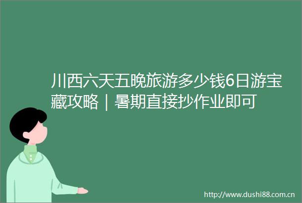 川西六天五晚旅游多少钱6日游宝藏攻略｜暑期直接抄作业即可
