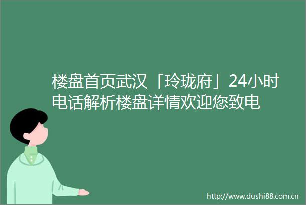 楼盘首页武汉「玲珑府」24小时电话解析楼盘详情欢迎您致电