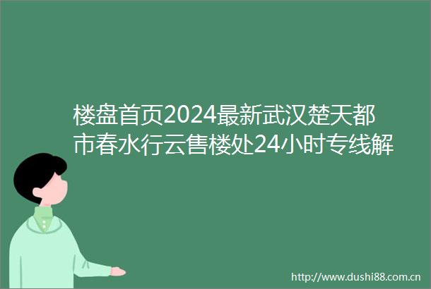 楼盘首页2024最新武汉楚天都市春水行云售楼处24小时专线解析楼盘详情