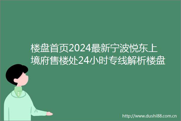 楼盘首页2024最新宁波悦东上境府售楼处24小时专线解析楼盘详情