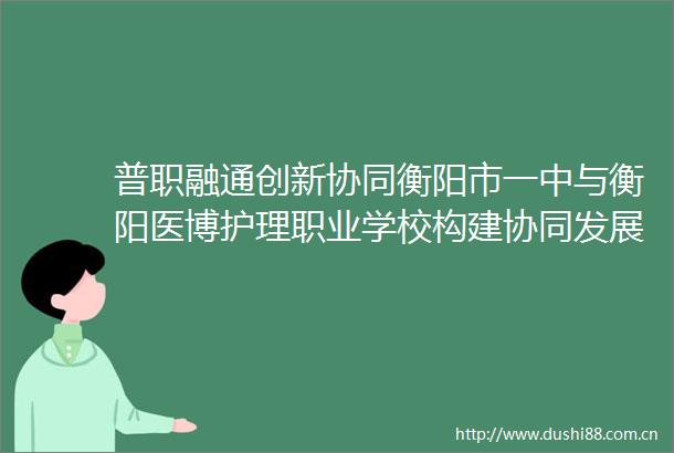 普职融通创新协同衡阳市一中与衡阳医博护理职业学校构建协同发展机制