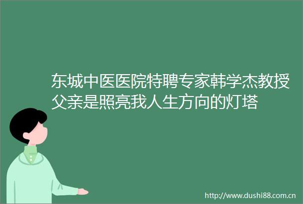 东城中医医院特聘专家韩学杰教授父亲是照亮我人生方向的灯塔