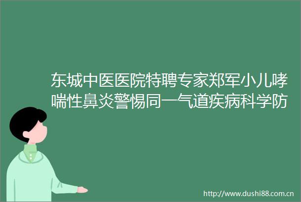 东城中医医院特聘专家郑军小儿哮喘性鼻炎警惕同一气道疾病科学防治是关键