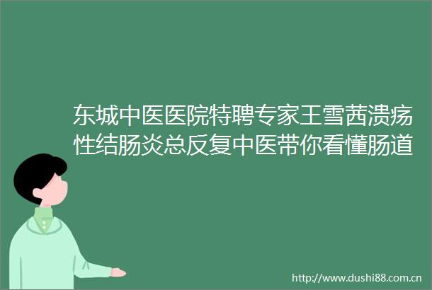 东城中医医院特聘专家王雪茜溃疡性结肠炎总反复中医带你看懂肠道的冰火两重天