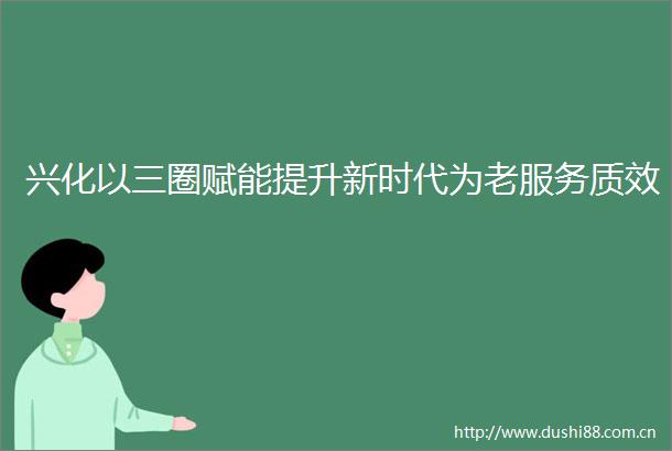 兴化以三圈赋能提升新时代为老服务质效