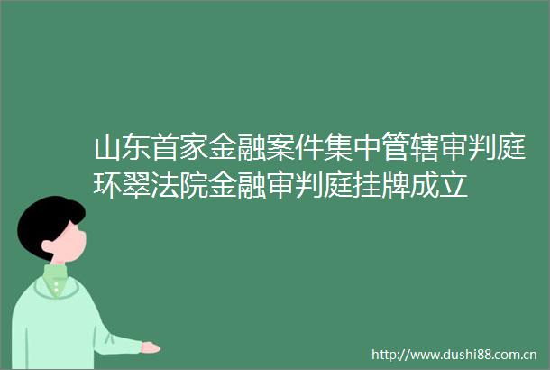 山东首家金融案件集中管辖审判庭环翠金融审判庭挂牌成立