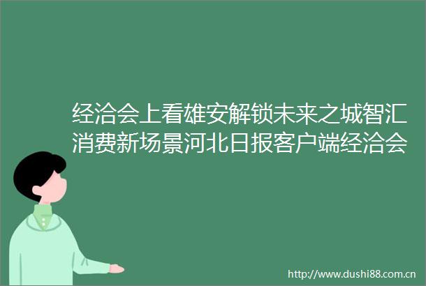 经洽会上看雄安解锁未来之城智汇消费新场景河北日报客户端经洽会上看雄安解锁未来之城智汇消费新场景