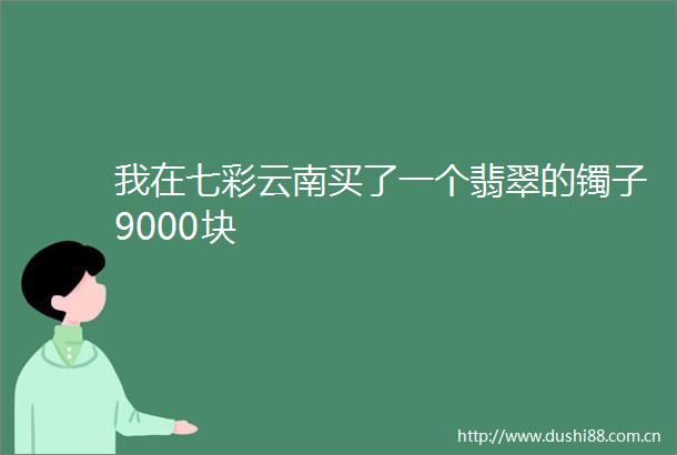 我在七彩云南买了一个翡翠的镯子9000块