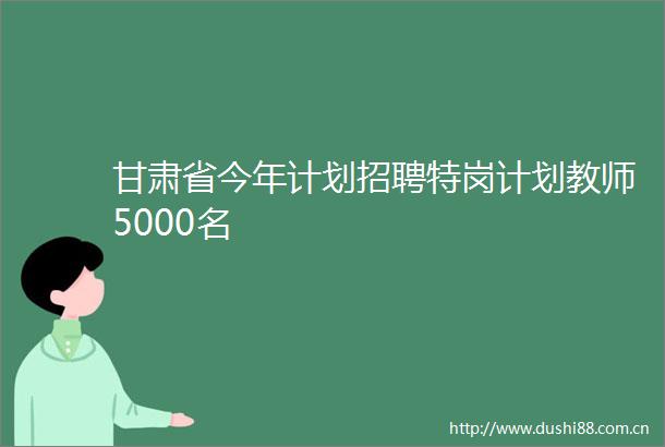 甘肃省今年计划招聘特岗计划教师5000名