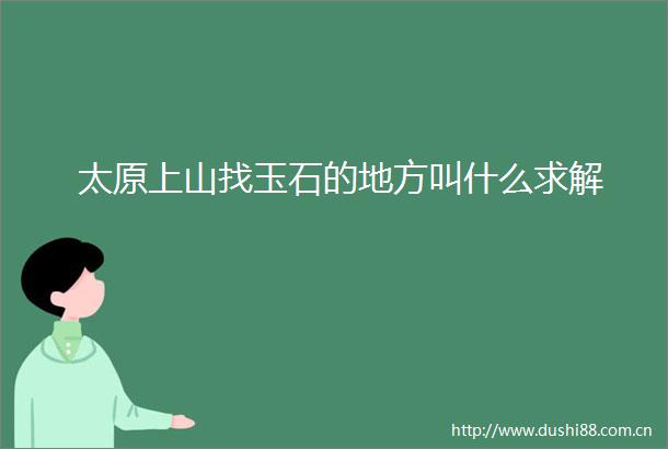 太原上山找玉石的地方叫什么求解