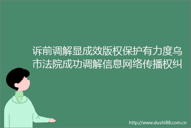 诉前调解显成效版权保护有力度乌市成功调解信息网络传播权案