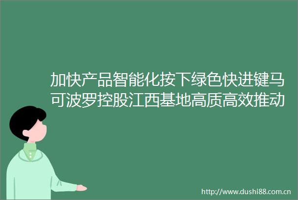加快产品智能化按下绿色快进键马可波罗控股江西基地高质高效推动转型升级