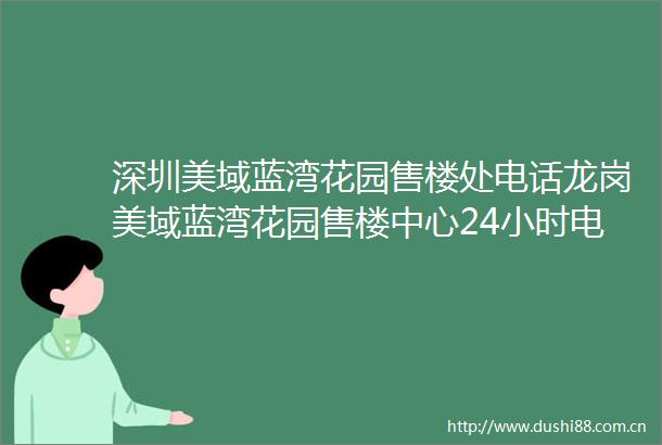 深圳美域蓝湾花园售楼处电话龙岗美域蓝湾花园售楼中心24小时电话最新详情