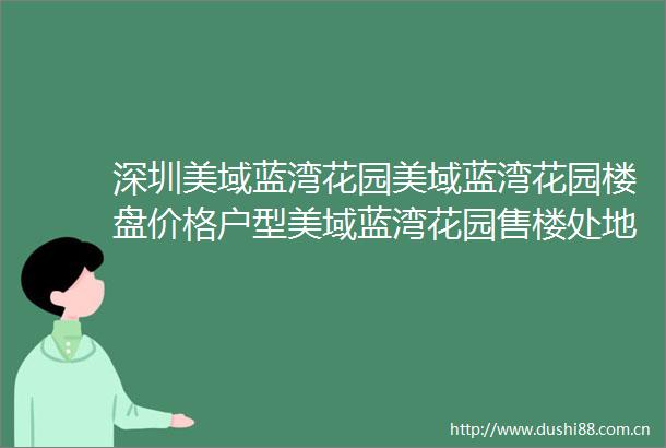 深圳美域蓝湾花园美域蓝湾花园楼盘价格户型美域蓝湾花园售楼处地址