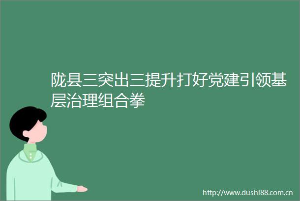 陇县三突出三提升打好党建引领基层治理组合拳