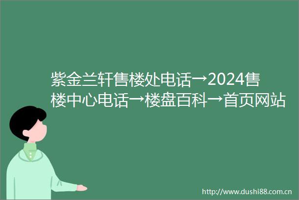 紫金兰轩售楼处电话→2024售楼中心电话→楼盘百科→首页网站→24小时热线电话