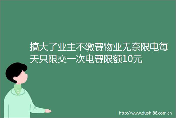 搞大了业主不缴费物业无奈限电每天只限交一次电费限额10元